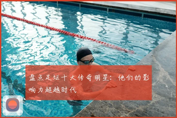 盘点足坛十大传奇明星：他们的影响力超越时代
