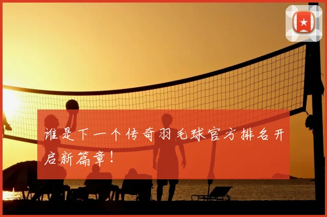 谁是下一个传奇羽毛球官方排名开启新篇章！