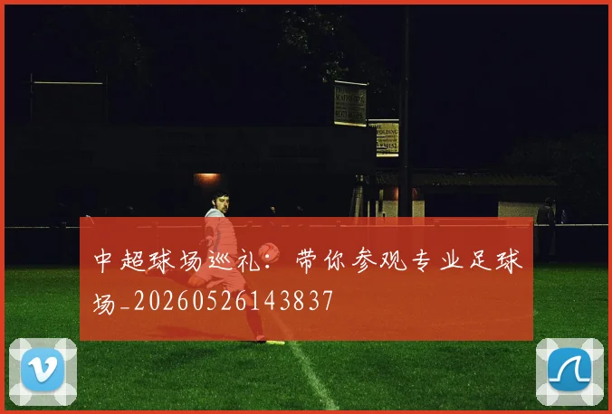 中超球场巡礼：带你参观专业足球场_20260526143837