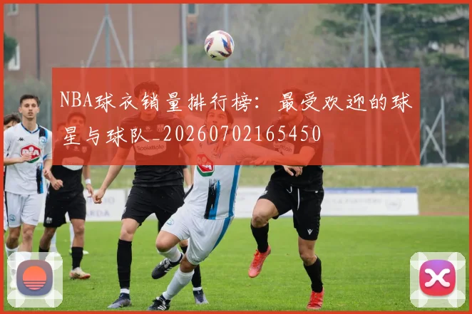 NBA球衣销量排行榜：最受欢迎的球星与球队_20260702165450
