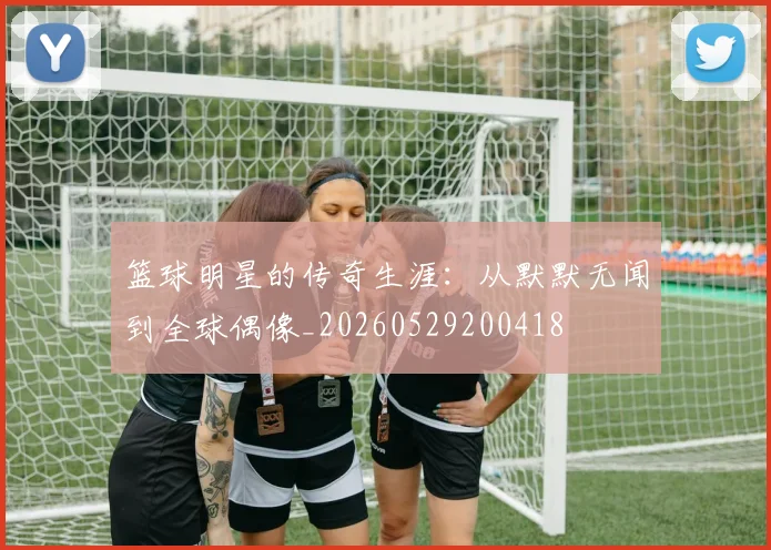 篮球明星的传奇生涯：从默默无闻到全球偶像_20260529200418