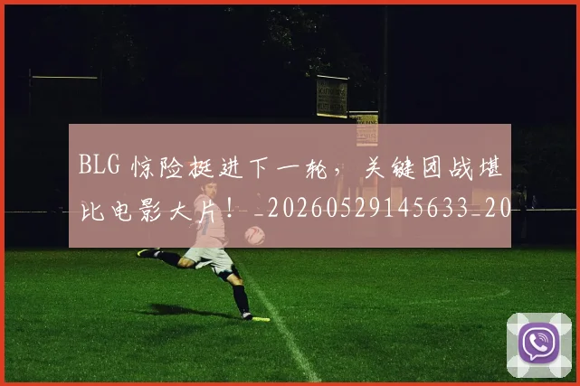 BLG 惊险挺进下一轮，关键团战堪比电影大片！_20260529145633_20260702035024