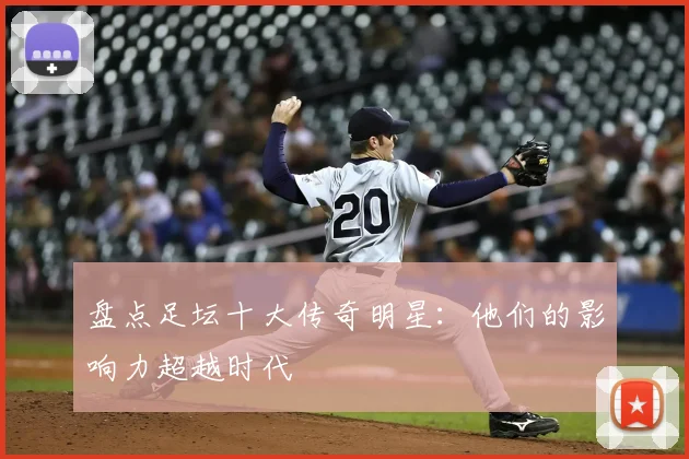 盘点足坛十大传奇明星：他们的影响力超越时代