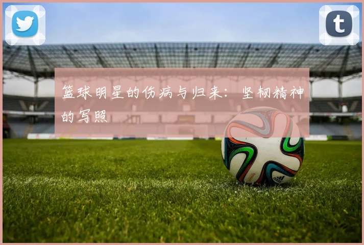 篮球明星的伤病与归来：坚韧精神的写照