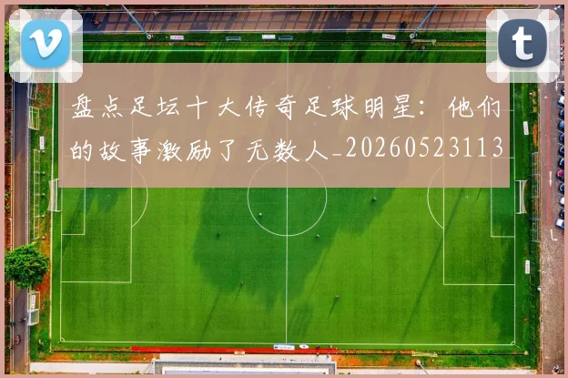 盘点足坛十大传奇足球明星：他们的故事激励了无数人_20260523113555