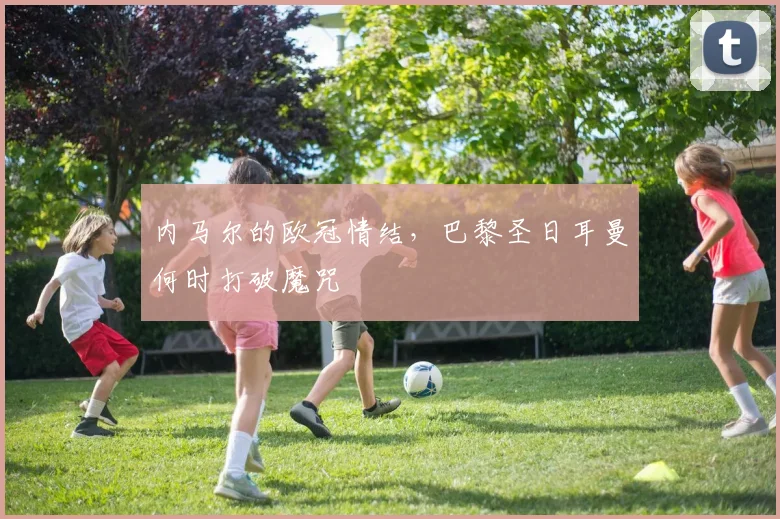 内马尔的欧冠情结，巴黎圣日耳曼何时打破魔咒